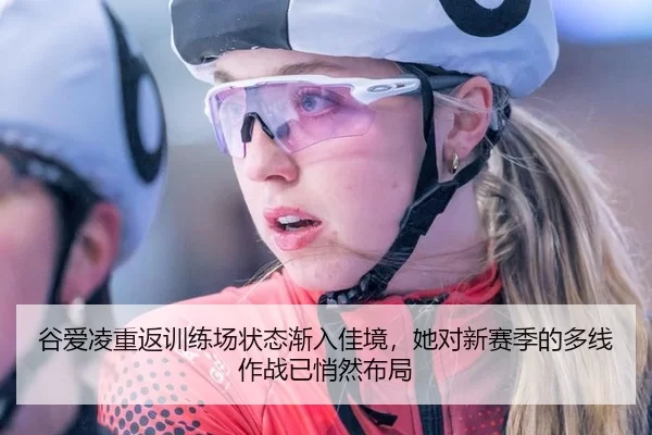 谷爱凌重返训练场状态渐入佳境，她对新赛季的多线作战已悄然布局